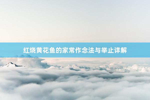 红烧黄花鱼的家常作念法与举止详解