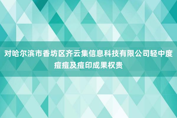 对哈尔滨市香坊区齐云集信息科技有限公司轻中度痘痘及痘印成果权贵
