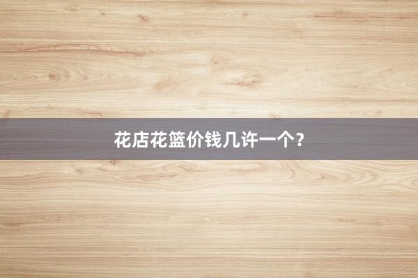 花店花篮价钱几许一个?