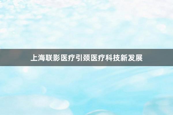 上海联影医疗引颈医疗科技新发展